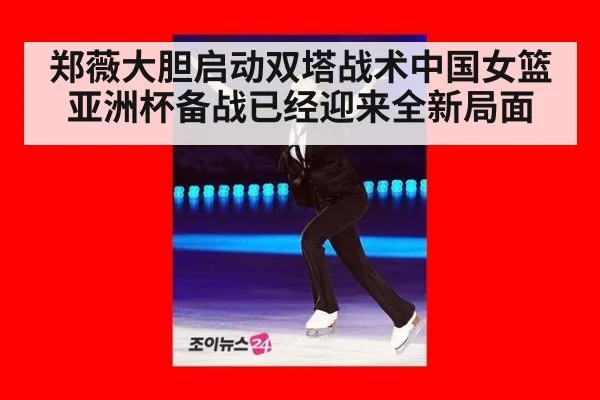 郑薇大胆启动双塔战术中国女篮亚洲杯备战已经迎来全新局面