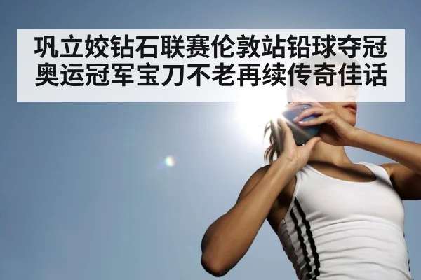 巩立姣钻石联赛伦敦站铅球夺冠 奥运冠军宝刀不老再续传奇佳话